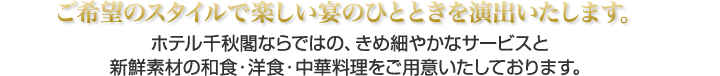 ご希望のスタイルで楽しい宴のひとときを演出いたします。ホテル千秋閣ならではの、きめ細やかなサービスと新鮮素材の和食・洋食・中華料理をご用意いたしております。