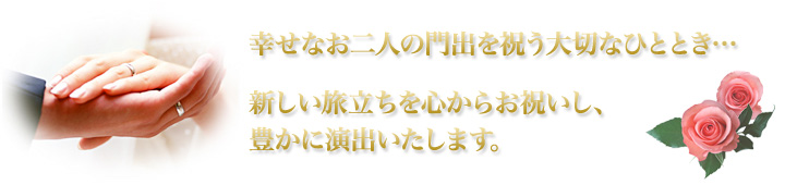 幸せなお二人の門出を祝う大切なひととき…新しい旅立ちを心からお祝いし、豊かに演出いたします。